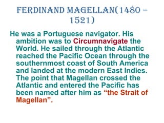 Ferdinand Magellan(1480 – 1521) He was a Portuguese navigator. His ambition was to  Circumnavigate  the World. He sailed through the Atlantic reached the Pacific Ocean through the southernmost coast of South America and landed at the modern East Indies. The point that Magellan crossed the Atlantic and entered the Pacific has been named after him as  “the Strait of Magellan”. 