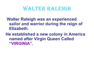 Walter Raleigh Walter Raleigh was an experienced sailor and warrior during the reign of Elizabeth. He established a new colony in America named after Virgin Queen Called  “VIRGINIA”. 