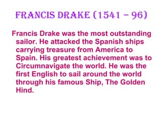 Francis Drake (1541 – 96) Francis Drake was the most outstanding sailor. He attacked the Spanish ships carrying treasure from America to Spain. His greatest achievement was to Circumnavigate the world. He was the first English to sail around the world through his famous Ship, The Golden Hind. 