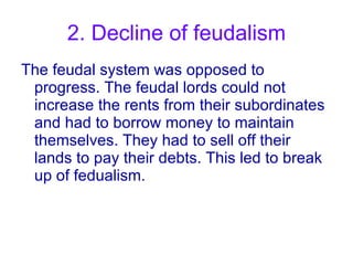 2. Decline of feudalism The feudal system was opposed to progress. The feudal lords could not increase the rents from their subordinates and had to borrow money to maintain themselves. They had to sell off their lands to pay their debts. This led to break up of fedualism. 