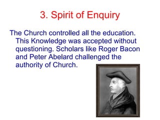 3. Spirit of Enquiry The Church controlled all the education. This Knowledge was accepted without questioning. Scholars like Roger Bacon and Peter Abelard challenged the authority of Church. 