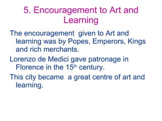 5. Encouragement to Art and Learning The encouragement  given to Art and learning was by Popes, Emperors, Kings and rich merchants. Lorenzo de Medici gave patronage in Florence in the 15 th  century. This city became  a great centre of art and learning. 