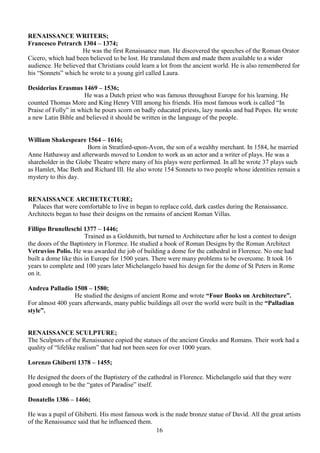 16
RENAISSANCE WRITERS;
Francesco Petrarch 1304 – 1374;
He was the first Renaissance man. He discovered the speeches of the Roman Orator
Cicero, which had been believed to be lost. He translated them and made them available to a wider
audience. He believed that Christians could learn a lot from the ancient world. He is also remembered for
his “Sonnets” which he wrote to a young girl called Laura.
Desiderius Erasmus 1469 – 1536;
He was a Dutch priest who was famous throughout Europe for his learning. He
counted Thomas More and King Henry VIII among his friends. His most famous work is called “In
Praise of Folly” in which he pours scorn on badly educated priests, lazy monks and bad Popes. He wrote
a new Latin Bible and believed it should be written in the language of the people.
William Shakespeare 1564 – 1616;
Born in Stratford-upon-Avon, the son of a wealthy merchant. In 1584, he married
Anne Hathaway and afterwards moved to London to work as an actor and a writer of plays. He was a
shareholder in the Globe Theatre where many of his plays were performed. In all he wrote 37 plays such
as Hamlet, Mac Beth and Richard III. He also wrote 154 Sonnets to two people whose identities remain a
mystery to this day.
RENAISSANCE ARCHETECTURE;
Palaces that were comfortable to live in began to replace cold, dark castles during the Renaissance.
Architects began to base their designs on the remains of ancient Roman Villas.
Fillipo Brunelleschi 1377 – 1446;
Trained as a Goldsmith, but turned to Architecture after he lost a contest to design
the doors of the Baptistery in Florence. He studied a book of Roman Designs by the Roman Architect
Vetruvios Polio. He was awarded the job of building a dome for the cathedral in Florence. No one had
built a dome like this in Europe for 1500 years. There were many problems to be overcome. It took 16
years to complete and 100 years later Michelangelo based his design for the dome of St Peters in Rome
on it.
Andrea Palladio 1508 – 1580;
He studied the designs of ancient Rome and wrote “Four Books on Architecture”.
For almost 400 years afterwards, many public buildings all over the world were built in the “Palladian
style”.
RENAISSANCE SCULPTURE;
The Sculptors of the Renaissance copied the statues of the ancient Greeks and Romans. Their work had a
quality of “lifelike realism” that had not been seen for over 1000 years.
Lorenzo Ghiberti 1378 – 1455;
He designed the doors of the Baptistery of the cathedral in Florence. Michelangelo said that they were
good enough to be the “gates of Paradise” itself.
Donatello 1386 – 1466;
He was a pupil of Ghiberti. His most famous work is the nude bronze statue of David. All the great artists
of the Renaissance said that he influenced them.
 