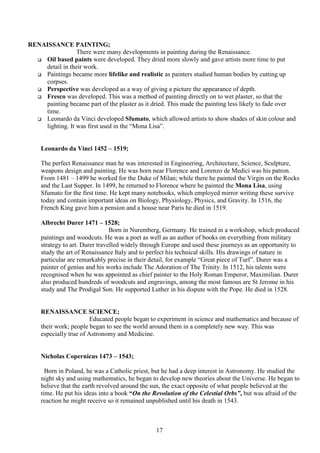 17
RENAISSANCE PAINTING;
There were many developments in painting during the Renaissance.
 Oil based paints were developed. They dried more slowly and gave artists more time to put
detail in their work.
 Paintings became more lifelike and realistic as painters studied human bodies by cutting up
corpses.
 Perspective was developed as a way of giving a picture the appearance of depth.
 Fresco was developed. This was a method of painting directly on to wet plaster, so that the
painting became part of the plaster as it dried. This made the painting less likely to fade over
time.
 Leonardo da Vinci developed Sfumato, which allowed artists to show shades of skin colour and
lighting. It was first used in the “Mona Lisa”.
Leonardo da Vinci 1452 – 1519;
The perfect Renaissance man he was interested in Engineering, Architecture, Science, Sculpture,
weapons design and painting. He was born near Florence and Lorenzo de Medici was his patron.
From 1481 – 1499 he worked for the Duke of Milan; while there he painted the Virgin on the Rocks
and the Last Supper. In 1499, he returned to Florence where he painted the Mona Lisa, using
Sfumato for the first time. He kept many notebooks, which employed mirror writing these survive
today and contain important ideas on Biology, Physiology, Physics, and Gravity. In 1516, the
French King gave him a pension and a house near Paris he died in 1519.
Albrecht Durer 1471 – 1528;
Born in Nuremberg, Germany. He trained in a workshop, which produced
paintings and woodcuts. He was a poet as well as an author of books on everything from military
strategy to art. Durer travelled widely through Europe and used these journeys as an opportunity to
study the art of Renaissance Italy and to perfect his technical skills. His drawings of nature in
particular are remarkably precise in their detail, for example “Great piece of Turf”. Durer was a
painter of genius and his works include The Adoration of The Trinity. In 1512, his talents were
recognised when he was appointed as chief painter to the Holy Roman Emperor, Maximilian. Durer
also produced hundreds of woodcuts and engravings, among the most famous are St Jerome in his
study and The Prodigal Son. He supported Luther in his dispute with the Pope. He died in 1528.
RENAISSANCE SCIENCE;
Educated people began to experiment in science and mathematics and because of
their work; people began to see the world around them in a completely new way. This was
especially true of Astronomy and Medicine.
Nicholas Copernicus 1473 – 1543;
Born in Poland, he was a Catholic priest, but he had a deep interest in Astronomy. He studied the
night sky and using mathematics, he began to develop new theories about the Universe. He began to
believe that the earth revolved around the sun, the exact opposite of what people believed at the
time. He put his ideas into a book “On the Revolution of the Celestial Orbs”, but was afraid of the
reaction he might receive so it remained unpublished until his death in 1543.
 