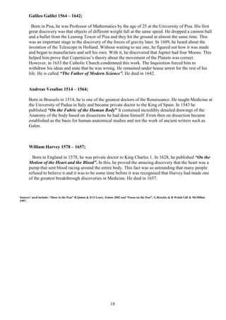 18
Galileo Galilei 1564 – 1642;
Born in Pisa, he was Professor of Mathematics by the age of 25 at the University of Pisa. His first
great discovery was that objects of different weight fall at the same speed. He dropped a cannon ball
and a bullet from the Leaning Tower of Pisa and they hit the ground at almost the same time. This
was an important stage in the discovery of the forces of gravity later. In 1609, he heard about the
invention of the Telescope in Holland. Without waiting to see one, he figured out how it was made
and began to manufacture and sell his own. With it, he discovered that Jupiter had four Moons. This
helped him prove that Copernicus’s theory about the movement of the Planets was correct.
However, in 1633 the Catholic Church condemned this work. The Inquisition forced him to
withdraw his ideas and state that he was wrong. He remained under house arrest for the rest of his
life. He is called “The Father of Modern Science”. He died in 1642.
Andreas Vesalius 1514 – 1564;
Born in Brussels in 1514, he is one of the greatest doctors of the Renaissance. He taught Medicine at
the University of Padua in Italy and became private doctor to the King of Spain. In 1543 he
published “On the Fabric of the Human Body” It contained incredibly detailed drawings of the
Anatomy of the body based on dissections he had done himself. From then on dissection became
established as the basis for human anatomical studies and not the work of ancient writers such as
Galen.
William Harvey 1578 – 1657;
Born in England in 1578, he was private doctor to King Charles 1. In 1628, he published “On the
Motion of the Heart and the Blood”. In this, he proved the amazing discovery that the heart was a
pump that sent blood racing around the entire body. This fact was so astounding that many people
refused to believe it and it was to be some time before it was recognised that Harvey had made one
of the greatest breakthrough discoveries in Medicine. He died in 1657.
Sources’ used include; “Door to the Past” R.Quinn & D O Leary, Folens 2002 and “Focus on the Past”, G.Brockie & R Walsh Gill & McMillan
1997.
 