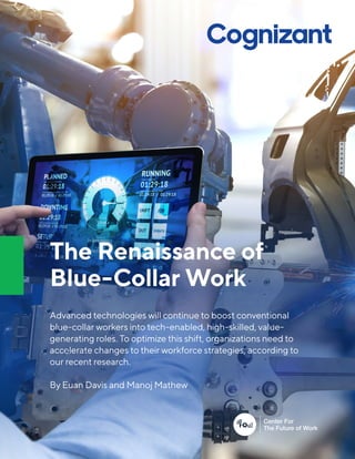 The Renaissance of
Blue-Collar Work
Advanced technologies will continue to boost conventional
blue-collar workers into tech-enabled, high-skilled, value-
generating roles. To optimize this shift, organizations need to
accelerate changes to their workforce strategies, according to
our recent research.
By Euan Davis and Manoj Mathew
 