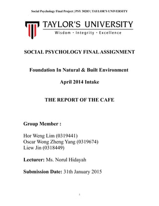 1
Social Psychology Final Project | PSY 30203 | TAYLOR’S UNIVERSITY
SOCIAL PSYCHOLOGY FINALASSIGNMENT
Foundation In Natural & Built Environment
April 2014 Intake
THE REPORT OF THE CAFE
Group Member :
Hor Weng Lim (0319441)
Oscar Wong Zheng Yang (0319674)
Liew Jin (0318449)
Lecturer: Ms. Norul Hidayah
Submission Date: 31th January 2015
 