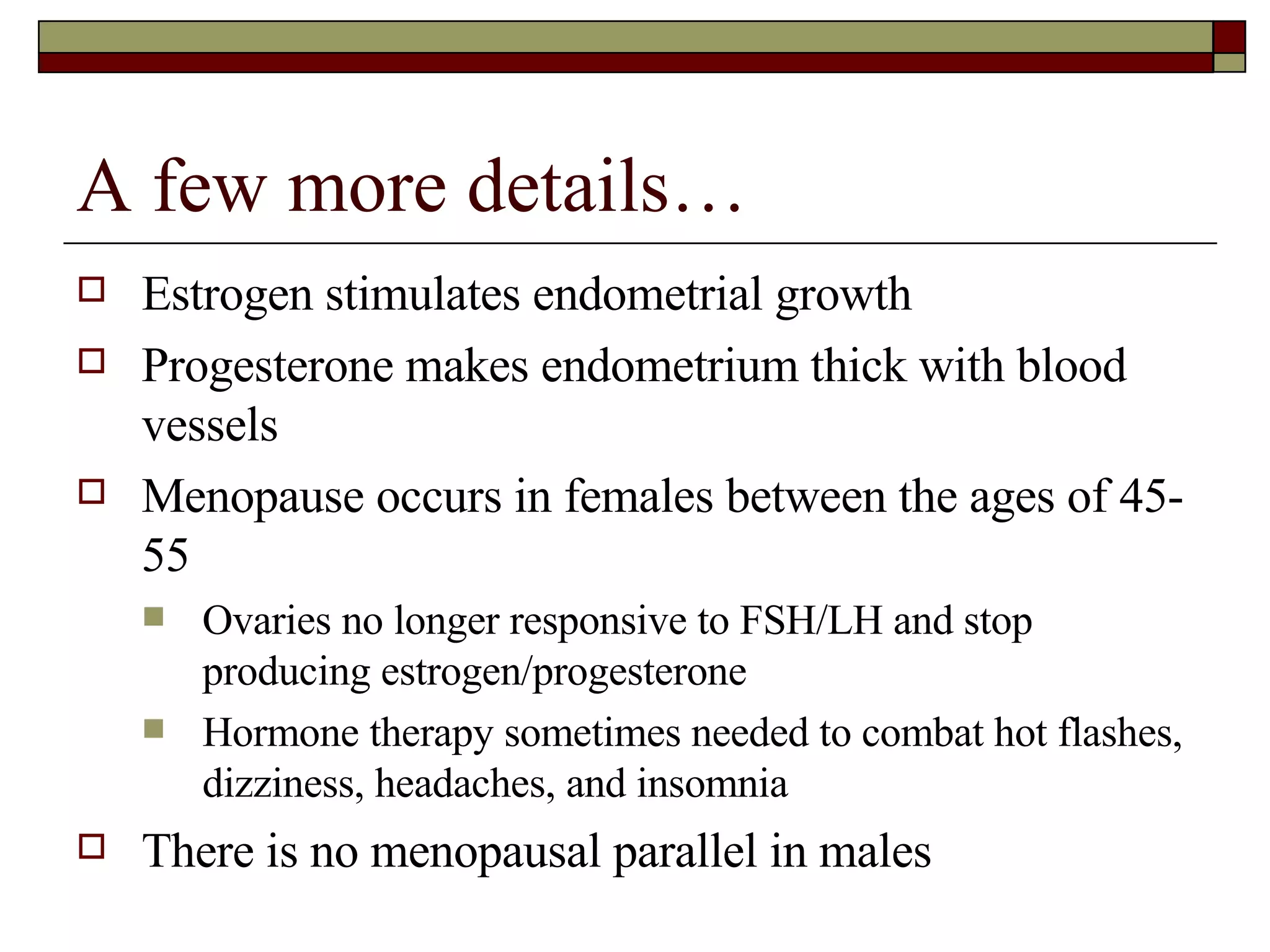 A few more details… Estrogen stimulates endometrial growth Progesterone makes endometrium thick with blood vessels Menopause occurs in females between the ages of 45-55 Ovaries no longer responsive to FSH/LH and stop producing estrogen/progesterone Hormone therapy sometimes needed to combat hot flashes, dizziness, headaches, and insomnia There is no menopausal parallel in males 