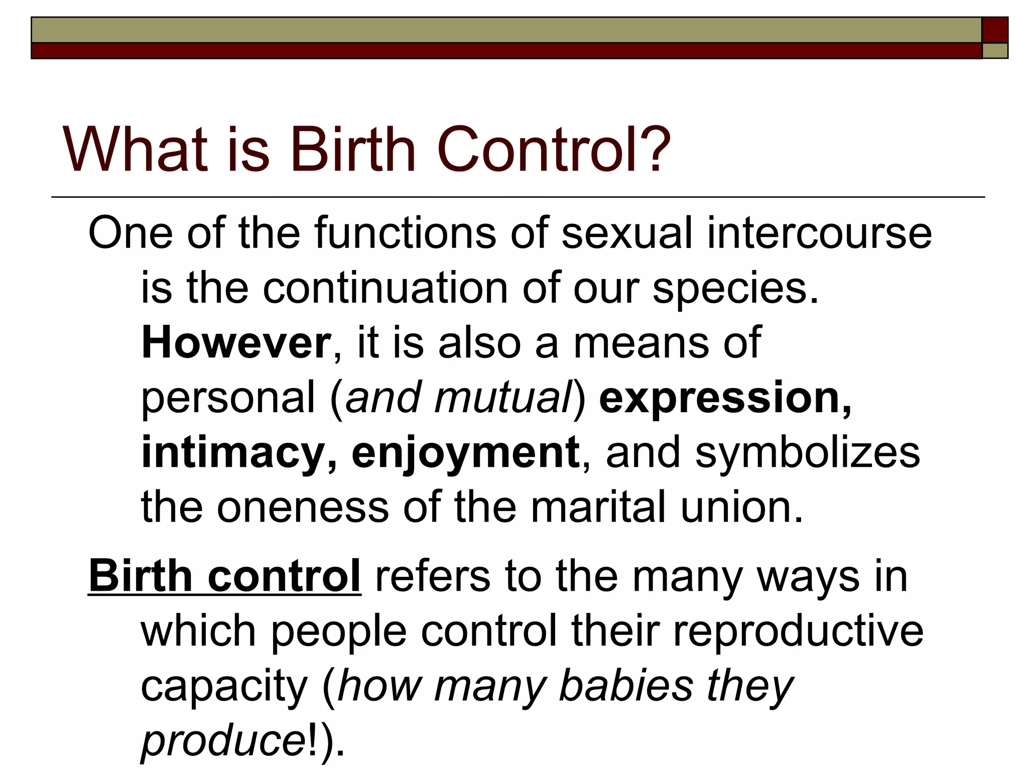 What is Birth Control? One of the functions of sexual intercourse is the continuation of our species.  However , it is also a means of personal ( and mutual )  expression, intimacy, enjoyment , and symbolizes the oneness of the marital union. Birth control  refers to the many ways in which people control their reproductive capacity ( how many babies they produce !). 
