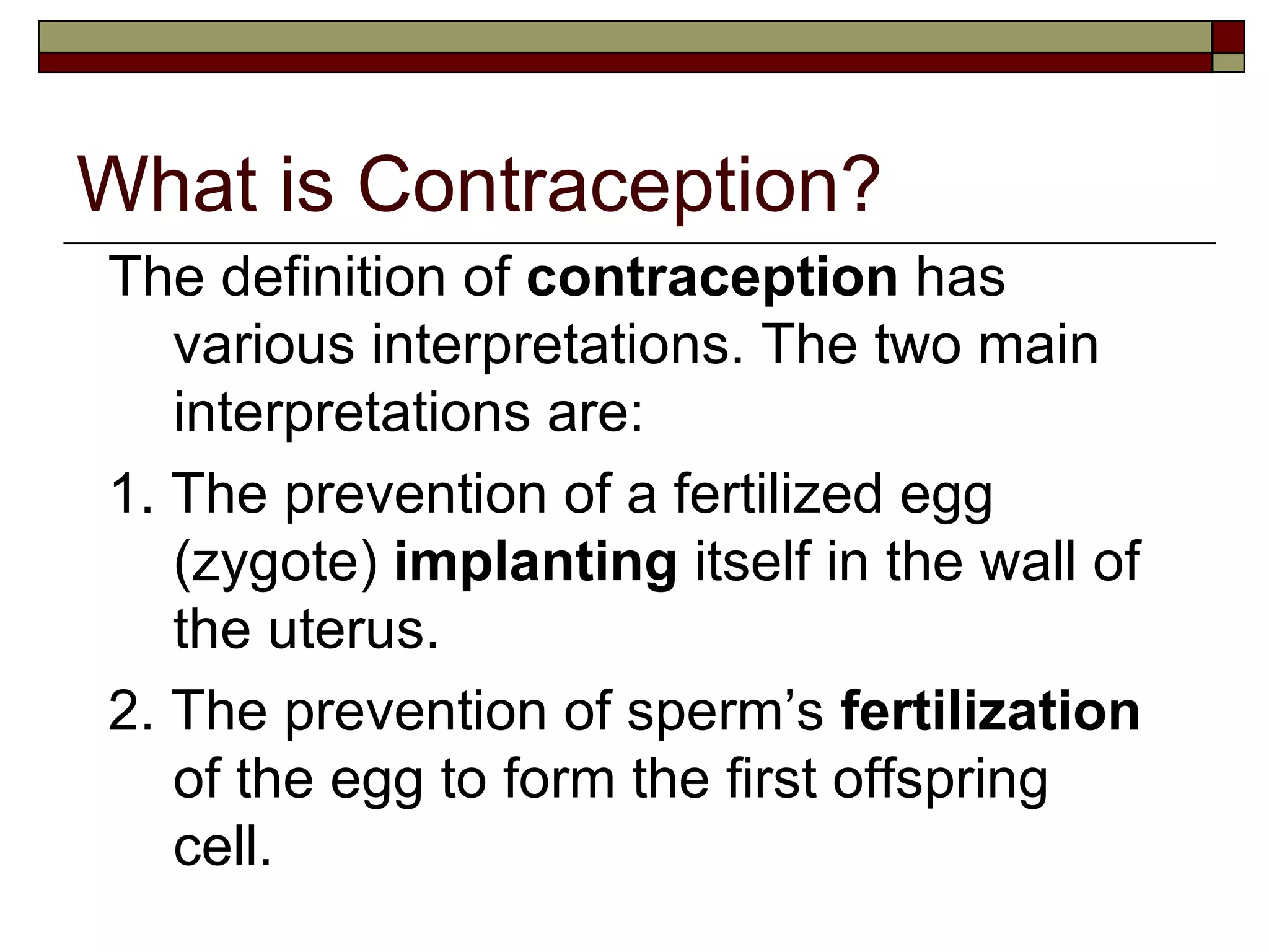 What is Contraception? The definition of  contraception  has various interpretations. The two main interpretations are: 1. The prevention of a fertilized egg (zygote)  implanting  itself in the wall of the uterus. 2. The prevention of sperm’s  fertilization  of the egg to form the first offspring cell. 