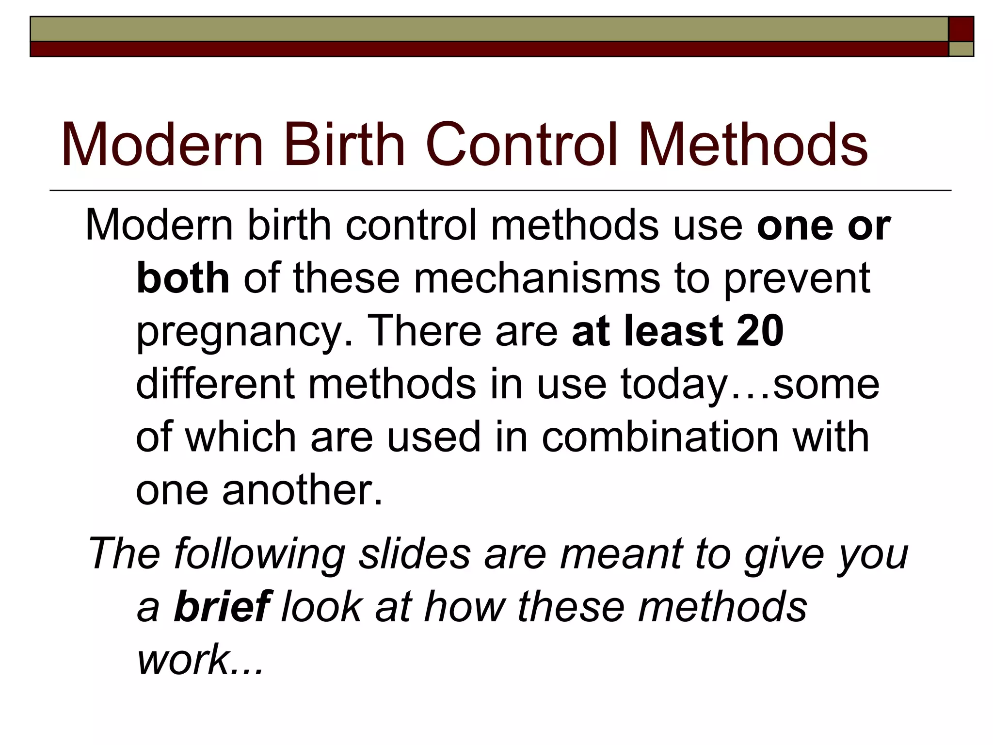 Modern Birth Control Methods Modern birth control methods use  one or both  of these mechanisms to prevent pregnancy. There are  at least 20  different methods in use today…some of which are used in combination with one another. The following slides are meant to give you a  brief  look at how these methods work... 