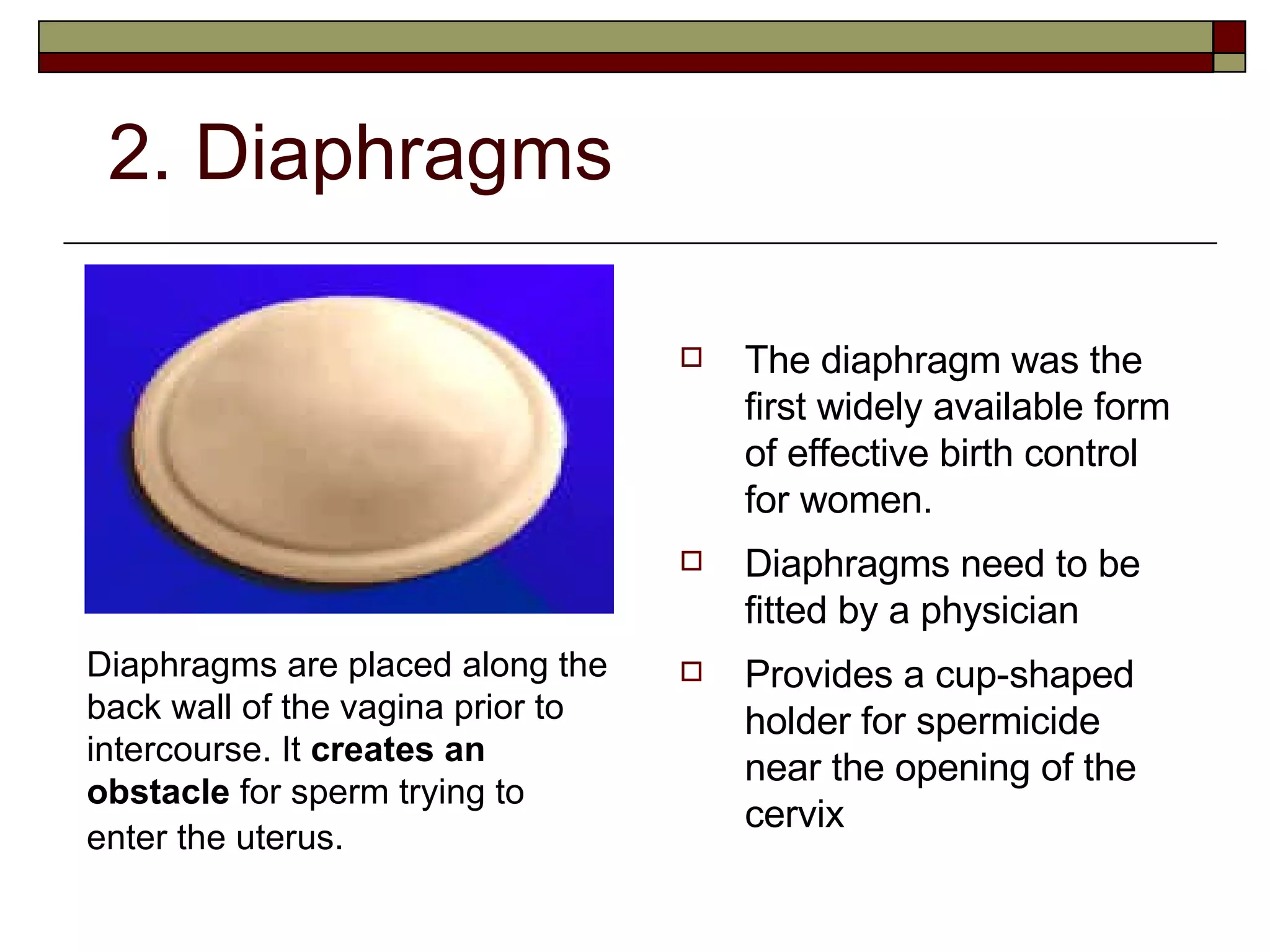 2. Diaphragms The diaphragm was the first widely available form of effective birth control for women. Diaphragms need to be fitted by a physician   Provides a cup-shaped holder for spermicide near the opening of the cervix Diaphragms are placed along the back wall of the vagina prior to intercourse. It  creates an obstacle  for sperm trying to enter the uterus.   