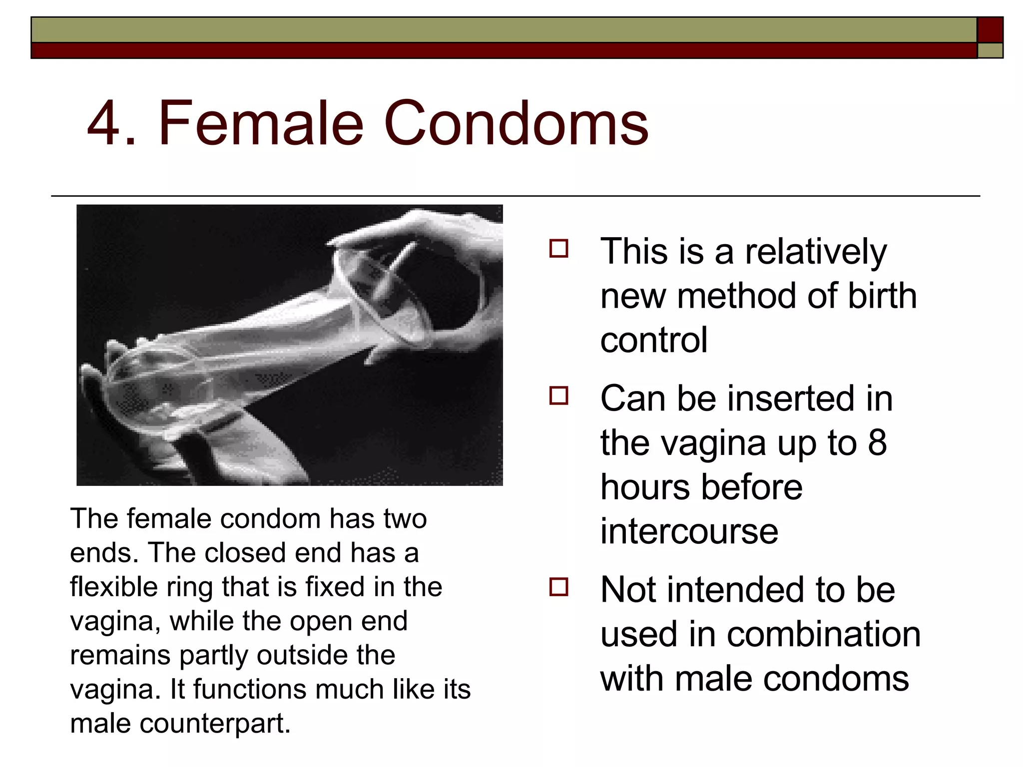 4. Female Condoms This is a relatively new method of birth control Can be inserted in the vagina up to 8 hours before intercourse Not intended to be used in combination with male condoms The female condom has two ends. The closed end has a flexible ring that is fixed in the vagina, while the open end remains partly outside the vagina. It functions much like its male counterpart. 