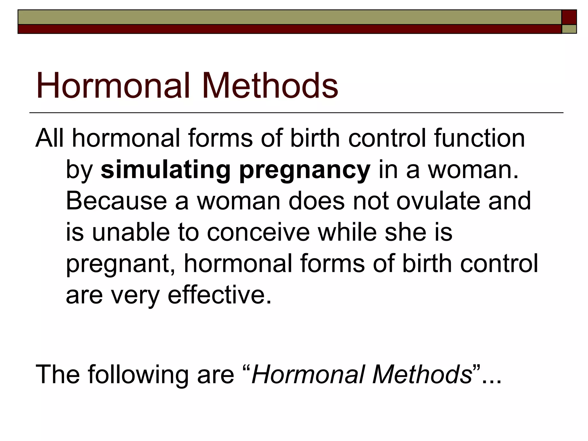 Hormonal Methods All hormonal forms of birth control function by  simulating pregnancy  in a woman. Because a woman does not ovulate and is unable to conceive while she is pregnant, hormonal forms of birth control are very effective.  The following are “ Hormonal Methods ”... 