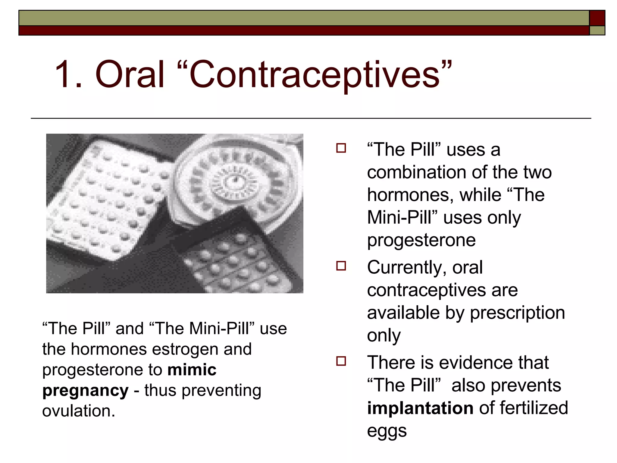 1. Oral “Contraceptives” “ The Pill” uses a combination of the two hormones, while “The Mini-Pill” uses only progesterone Currently, oral contraceptives are available by prescription only There is evidence that “The Pill”  also prevents  implantation  of fertilized eggs “ The Pill” and “The Mini-Pill” use the hormones estrogen and progesterone to  mimic pregnancy  - thus preventing ovulation. 