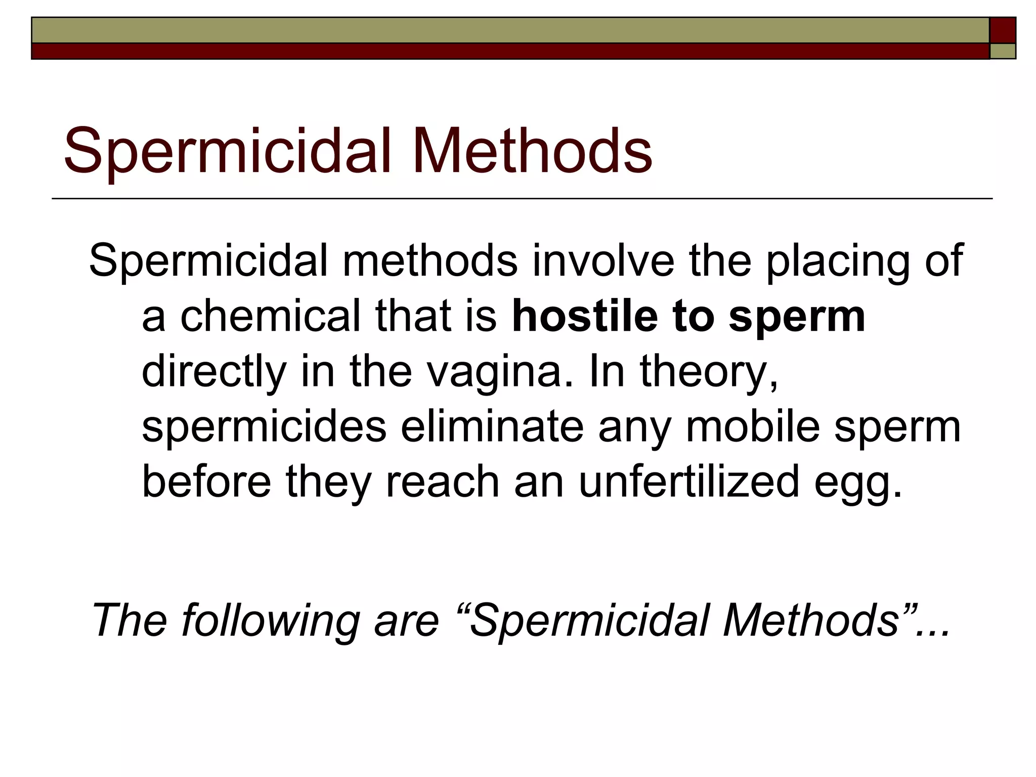 Spermicidal Methods Spermicidal methods involve the placing of a chemical that is  hostile to sperm  directly in the vagina. In theory, spermicides eliminate any mobile sperm before they reach an unfertilized egg. The following are “Spermicidal Methods”... 