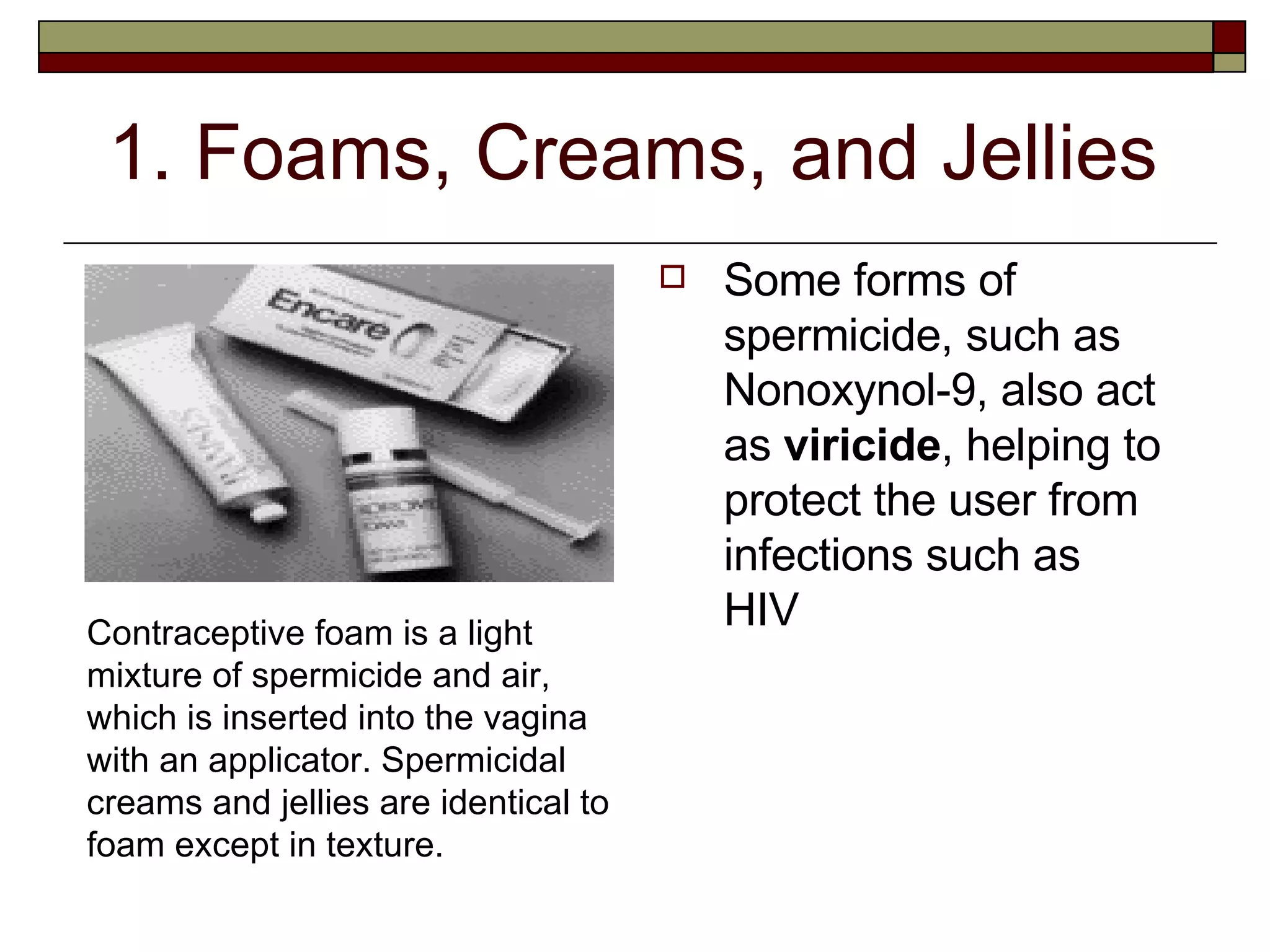 1. Foams, Creams, and Jellies Some forms of spermicide, such as Nonoxynol-9, also act as  viricide , helping to protect the user from infections such as HIV Contraceptive foam is a light mixture of spermicide and air, which is inserted into the vagina with an applicator. Spermicidal creams and jellies are identical to foam except in texture. 