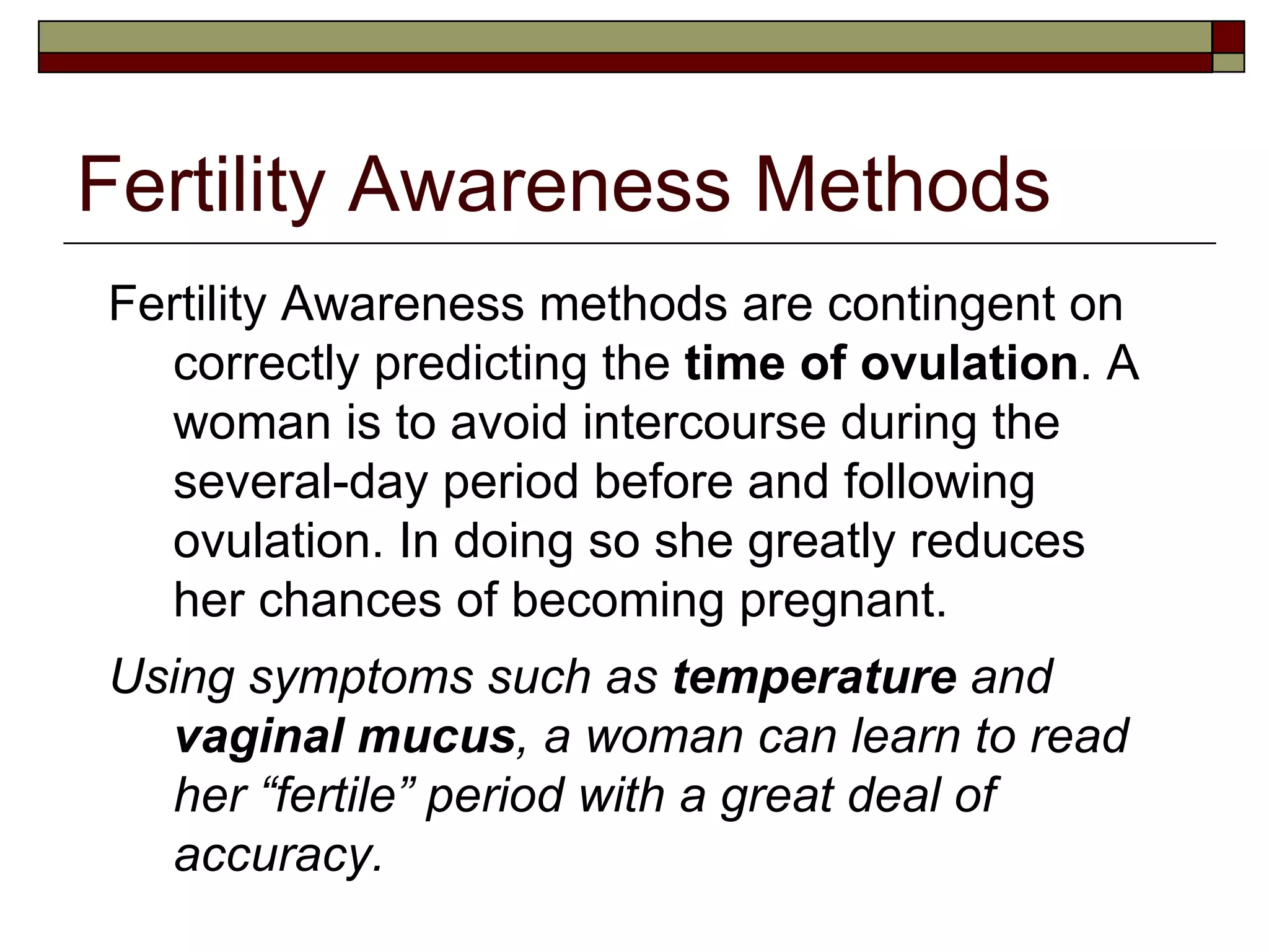 Fertility Awareness Methods Fertility Awareness methods are contingent on correctly predicting the  time of ovulation . A woman is to avoid intercourse during the several-day period before and following ovulation. In doing so she greatly reduces her chances of becoming pregnant. Using symptoms such as  temperature  and  vaginal mucus , a woman can learn to read her “fertile” period with a great deal of accuracy. 