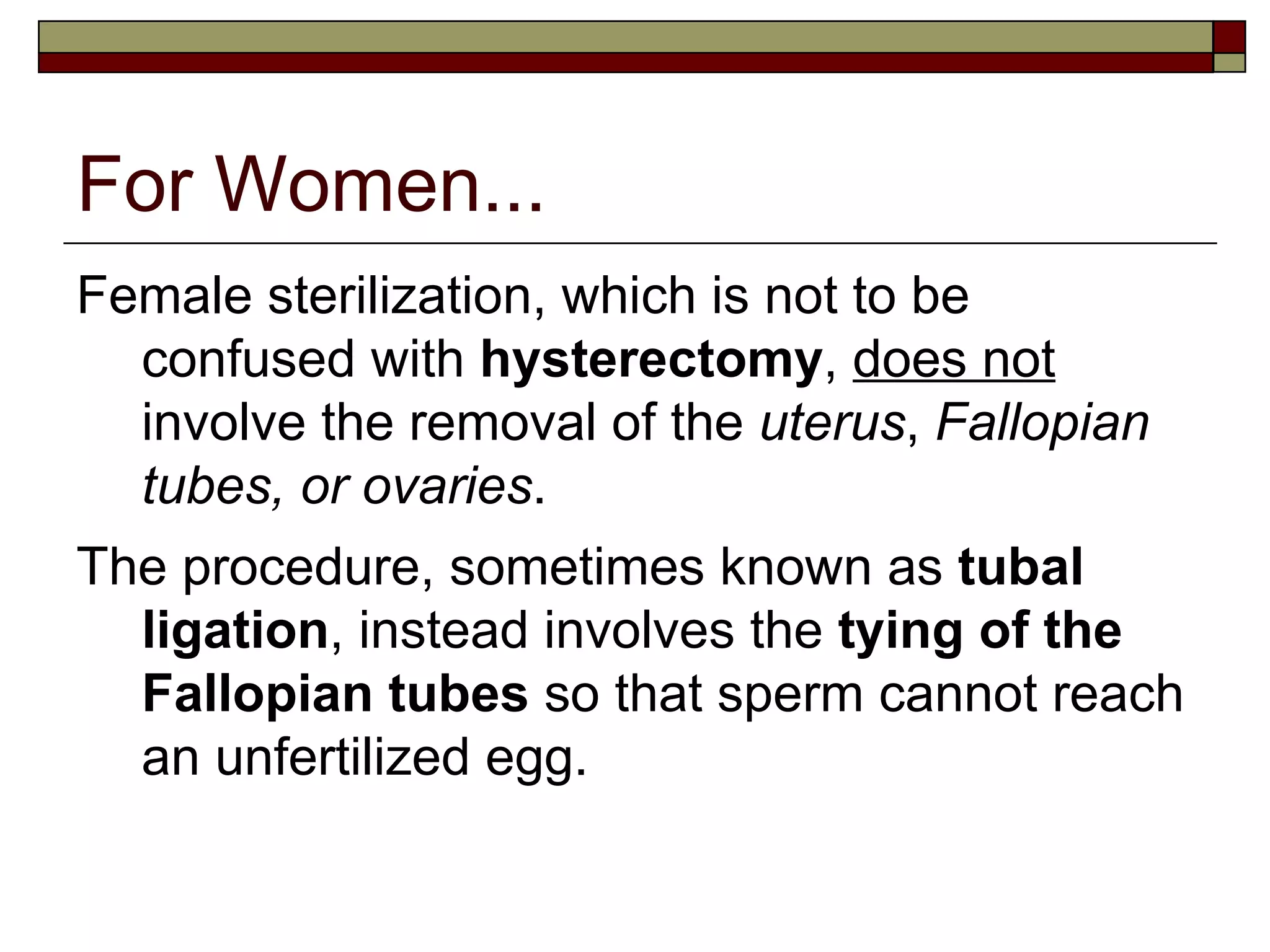 For Women... Female sterilization, which is not to be confused with  hysterectomy ,  does not  involve the removal of the  uterus ,  Fallopian tubes, or ovaries .  The procedure, sometimes known as  tubal ligation , instead involves the  tying of the Fallopian tubes  so that sperm cannot reach an unfertilized egg. 