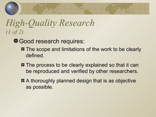 High-Quality Research (1 of 2) Good research requires: The scope and limitations of the work to be clearly defined. The process to be clearly explained so that it can be reproduced and verified by other researchers. A thoroughly planned design that is as objective as possible. 