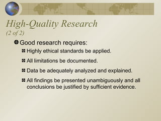 High-Quality Research (2 of 2) Good research requires: Highly ethical standards be applied. All limitations be documented. Data be adequately analyzed and explained. All findings be presented unambiguously and all conclusions be justified by sufficient evidence. 