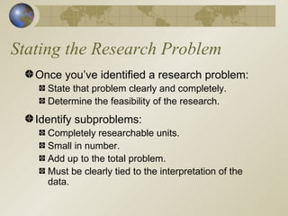 Stating the Research Problem Once you’ve identified a research problem: State that problem clearly and completely. Determine the feasibility of the research. Identify subproblems: Completely researchable units. Small in number. Add up to the total problem. Must be clearly tied to the interpretation of the data. 