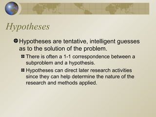 Hypotheses Hypotheses are tentative, intelligent guesses as to the solution of the problem. There is often a 1-1 correspondence between a subproblem and a hypothesis. Hypotheses can direct later research activities since they can help determine the nature of the research and methods applied. 
