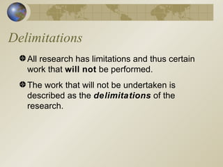 Delimitations All research has limitations and thus certain work that  will   not  be performed. The work that will not be undertaken is described as the  delimitations  of the research. 