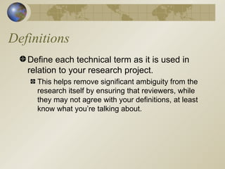 Definitions Define each technical term as it is used in relation to your research project. This helps remove significant ambiguity from the research itself by ensuring that reviewers, while they may not agree with your definitions, at least know what you’re talking about. 