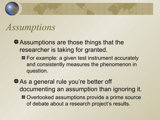 Assumptions Assumptions are those things that the researcher is taking for granted. For example: a given test instrument accurately and consistently measures the phenomenon in question. As a general rule you’re better off documenting an assumption than ignoring it. Overlooked assumptions provide a prime source of debate about a research project’s results. 