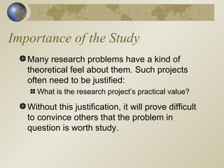 Importance of the Study Many research problems have a kind of theoretical feel about them. Such projects often need to be justified: What is the research project’s practical value? Without this justification, it will prove difficult to convince others that the problem in question is worth study. 