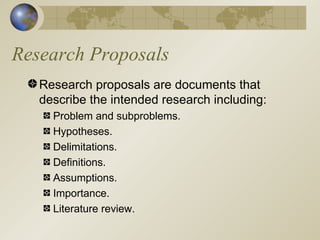 Research Proposals Research proposals are documents that describe the intended research including: Problem and subproblems. Hypotheses. Delimitations. Definitions. Assumptions. Importance. Literature review. 