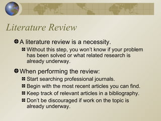 Literature Review A literature review is a necessity. Without this step, you won’t know if your problem has been solved or what related research is already underway. When performing the review: Start searching professional journals. Begin with the most recent articles you can find. Keep track of relevant articles in a bibliography. Don’t be discouraged if work on the topic is already underway. 