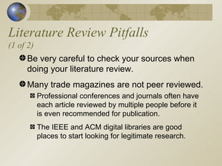 Literature Review Pitfalls (1 of 2) Be very careful to check your sources when doing your literature review. Many trade magazines are not peer reviewed. Professional conferences and journals often have each article reviewed by multiple people before it is even recommended for publication. The IEEE and ACM digital libraries are good places to start looking for legitimate research. 