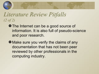 Literature Review Pitfalls (2 of 2) The Internet can be a good source of information. It is also full of pseudo-science and poor research. Make sure you verify the claims of any documentation that has not been peer reviewed by other professionals in the computing industry. 