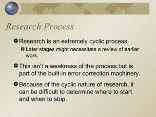 Research Process Research is an extremely cyclic process. Later stages might necessitate a review of earlier work. This isn’t a weakness of the process but is part of the built-in error correction machinery. Because of the cyclic nature of research, it can be difficult to determine where to start and when to stop. 