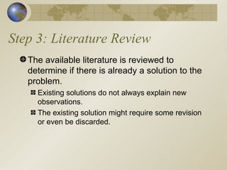 Step 3: Literature Review The available literature is reviewed to determine if there is already a solution to the problem. Existing solutions do not always explain new observations. The existing solution might require some revision or even be discarded. 