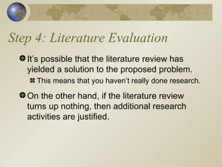 Step 4: Literature Evaluation It’s possible that the literature review has yielded a solution to the proposed problem. This means that you haven’t really done research. On the other hand, if the literature review turns up nothing, then additional research activities are justified. 