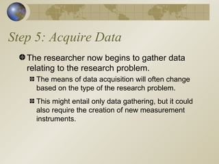 Step 5: Acquire Data The researcher now begins to gather data relating to the research problem. The means of data acquisition will often change based on the type of the research problem. This might entail only data gathering, but it could also require the creation of new measurement instruments. 