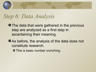 Step 6: Data Analysis The data that were gathered in the previous step are analyzed as a first step in ascertaining their meaning. As before, the analysis of the data does not constitute research. This is basic number crunching. 