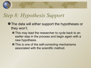 Step 8: Hypothesis Support The data will either support the hypotheses or they won’t. This may lead the researcher to cycle back to an earlier step in the process and begin again with a new hypothesis. This is one of the self-correcting mechanisms associated with the scientific method. 
