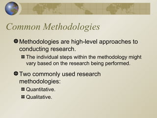 Common Methodologies Methodologies are high-level approaches to conducting research. The individual steps within the methodology might vary based on the research being performed. Two commonly used research methodologies:  Quantitative. Qualitative. 