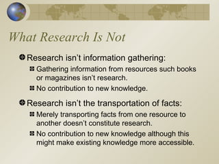 What Research Is Not Research isn’t information gathering: Gathering information from resources such books or magazines isn’t research. No contribution to new knowledge. Research isn’t the transportation of facts: Merely transporting facts from one resource to another doesn’t constitute research. No contribution to new knowledge although this might make existing knowledge more accessible. 