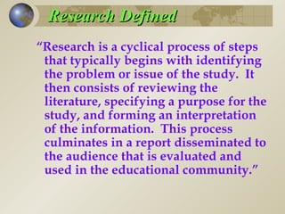Research Defined “ Research is a cyclical process of steps that typically begins with identifying the problem or issue of the study.  It then consists of reviewing the literature, specifying a purpose for the study, and forming an interpretation of the information.  This process culminates in a report disseminated to the audience that is evaluated and used in the educational community.”  