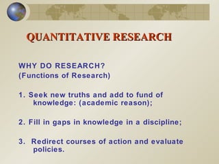 QUANTITATIVE RESEARCH WHY DO RESEARCH?  (Functions of Research) 1. Seek new truths and add to fund of knowledge: (academic reason); 2. Fill in gaps in knowledge in a discipline;  3.  Redirect courses of action and evaluate policies. 