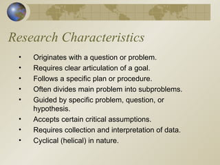 Research Characteristics Originates with a question or problem. Requires clear articulation of a goal. Follows a specific plan or procedure. Often divides main problem into subproblems. Guided by specific problem, question, or hypothesis. Accepts certain critical assumptions. Requires collection and interpretation of data. Cyclical (helical) in nature. 