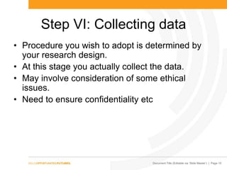 Document Title (Editable via „Slide Master‟) | Page 10
Step VI: Collecting data
• Procedure you wish to adopt is determined by
your research design.
• At this stage you actually collect the data.
• May involve consideration of some ethical
issues.
• Need to ensure confidentiality etc
 