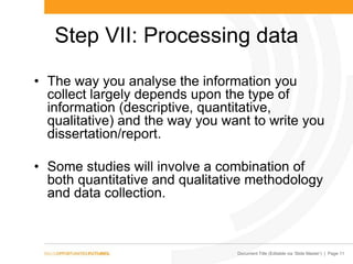 Document Title (Editable via „Slide Master‟) | Page 11
Step VII: Processing data
• The way you analyse the information you
collect largely depends upon the type of
information (descriptive, quantitative,
qualitative) and the way you want to write you
dissertation/report.
• Some studies will involve a combination of
both quantitative and qualitative methodology
and data collection.
 
