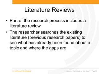 Document Title (Editable via „Slide Master‟) | Page 13
Literature Reviews
• Part of the research process includes a
literature review
• The researcher searches the existing
literature (previous research papers) to
see what has already been found about a
topic and where the gaps are
 