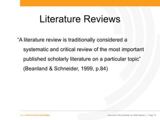 Document Title (Editable via „Slide Master‟) | Page 14
Literature Reviews
“A literature review is traditionally considered a
systematic and critical review of the most important
published scholarly literature on a particular topic”
(Beanland & Schneider, 1999, p.84)
 